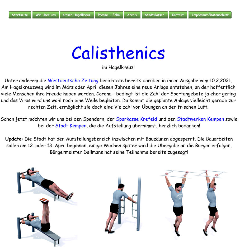 Calisthenics im Hagelkreuz!  Unter anderem die Westdeutsche Zeitung berichtete bereits darber in ihrer Ausgabe vom 10.2.2021. Am Hagelkreuzweg wird im Mrz oder April diesen Jahres eine neue Anlage entstehen, an der hoffentlich viele Menschen ihre Freude haben werden. Corona - bedingt ist die Zahl der Sportangebote ja eher gering und das Virus wird uns wohl noch eine Weile begleiten. Da kommt die geplante Anlage vielleicht gerade zur rechten Zeit, ermglicht sie doch eine Vielzahl von bungen an der frischen Luft.    Schon jetzt mchten wir uns bei den Spendern, der Sparkasse Krefeld und den Stadtwerken Kempen sowie bei der Stadt Kempen, die die Aufstellung bernimmt, herzlich bedanken!  Update: Die Stadt hat den Aufstellungsbereich inzwischen mit Bauzunen abgesperrt. Die Bauarbeiten sollen am 12. oder 13. April beginnen, einige Wochen spter wird die bergabe an die Brger erfolgen, Brgermeister Dellmans hat seine Teilnahme bereits zugesagt!
