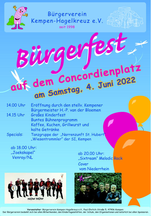 Brgerverein  Kempen-Hagelkreuz e.V. seit 1998 am Samstag, 4. Juni 2022 auf dem Concordienplatz 14.00 Uhr Erffnung durch den stellv. Kempener Brgermeister H.-P. van der Bloemen 14.15 Uhr  Groes Kinderfest Buntes Bhnenprogramm Kaffee, Kuchen, Grillwurst und kalte Getrnke Specials:  Tanzgruppe der  Narrenzunft St. Hubert Wiesentrommler der SI, Kempen   ab 18.00 Uhr: Joekskapel   Venray/NL Veranstalter: Brgerverein Kempen-Hagelkreuz e.V., Paul-Ehrlich-Strae 5, 47906 Kempen Der Brgerverein bedankt sich bei allen Mitwirkenden, den Kindertagessttten, der Schule, den Organisationen und natrlich bei allen Sponsoren. ab 20.00 Uhr:  Sixtream Melodic Rock Cover  vom Niederrhein