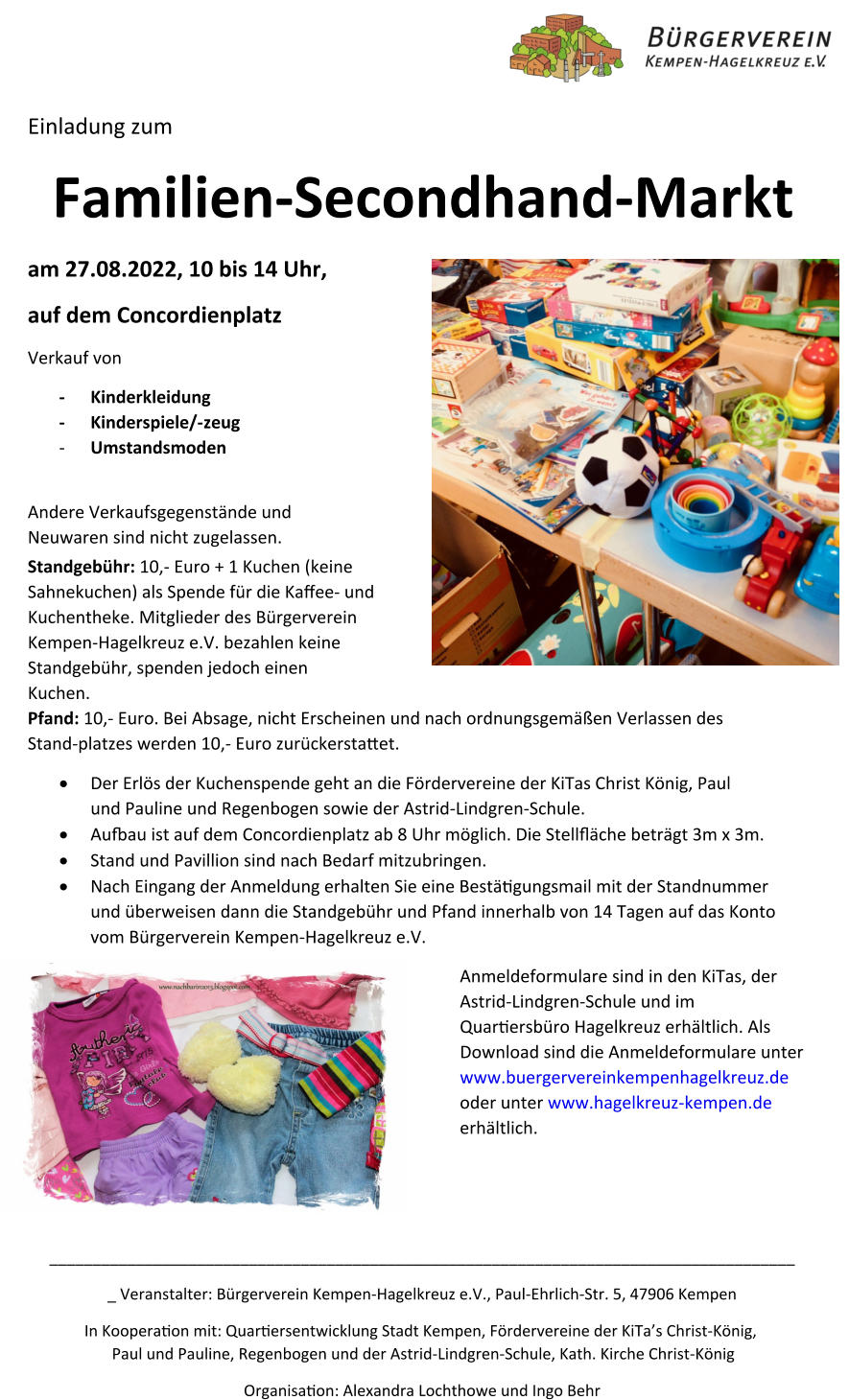 Einladung zum Familien-Secondhand-Markt  am 27.08.2022, 10 bis 14 Uhr,  auf dem Concordienplatz  Verkauf von -Kinderkleidung -Kinderspiele/-zeug -Umstandsmoden Andere Verkaufsgegenstände und Neuwaren sind nicht zugelassen.  Standgebühr: 10,- Euro + 1 Kuchen (keine Sahnekuchen) als Spende für die Kaﬀee- und Kuchentheke. Mitglieder des Bürgerverein Kempen-Hagelkreuz e.V. bezahlen keine Standgebühr, spenden jedoch einen Kuchen. Pfand: 10,- Euro. Bei Absage, nicht Erscheinen und nach ordnungsgemäßen Verlassen des Stand-platzes werden 10,- Euro zurückerstaet. 	Der Erlös der Kuchenspende geht an die Fördervereine der KiTas Christ König, Paul und Pauline und Regenbogen sowie der Astrid-Lindgren-Schule. 	Auau ist auf dem Concordienplatz ab 8 Uhr möglich. Die Stellﬂäche beträgt 3m x 3m. 	Stand und Pavillion sind nach Bedarf mitzubringen. 	Nach Eingang der Anmeldung erhalten Sie eine Bestägungsmail mit der Standnummer und überweisen dann die Standgebühr und Pfand innerhalb von 14 Tagen auf das Konto vom Bürgerverein Kempen-Hagelkreuz e.V.  Anmeldeformulare sind in den KiTas, der Astrid-Lindgren-Schule und im Quarersbüro Hagelkreuz erhältlich. Als Download sind die Anmeldeformulare unter www.buergervereinkempenhagelkreuz.de oder unter www.hagelkreuz-kempen.de erhältlich. _______________________________________________________________________________________ Veranstalter: Bürgerverein Kempen-Hagelkreuz e.V., Paul-Ehrlich-Str. 5, 47906 Kempen In Kooperaon mit: Quarersentwicklung Stadt Kempen, Fördervereine der KiTa’s Christ-König, Paul und Pauline, Regenbogen und der Astrid-Lindgren-Schule, Kath. Kirche Christ-König Organisaon: Alexandra Lochthowe und Ingo Behr