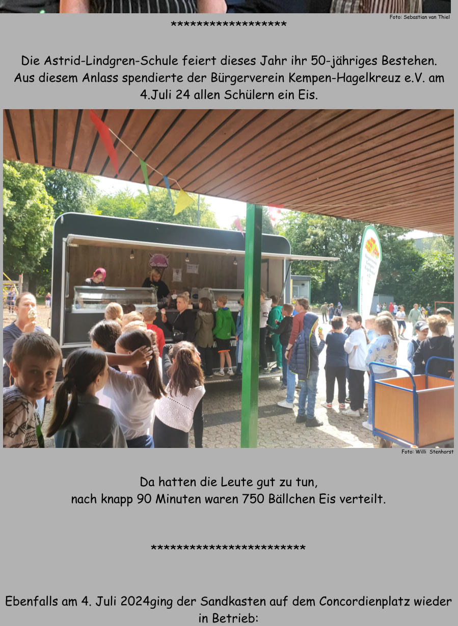 ******************  Die Astrid-Lindgren-Schule feiert dieses Jahr ihr 50-jhriges Bestehen. Aus diesem Anlass spendierte der Brgerverein Kempen-Hagelkreuz e.V. am 4.Juli 24 allen Schlern ein Eis. Foto: Willi  Stenhorst Da hatten die Leute gut zu tun, nach knapp 90 Minuten waren 750 Bllchen Eis verteilt.   ************************   Ebenfalls am 4. Juli 2024ging der Sandkasten auf dem Concordienplatz wieder in Betrieb: