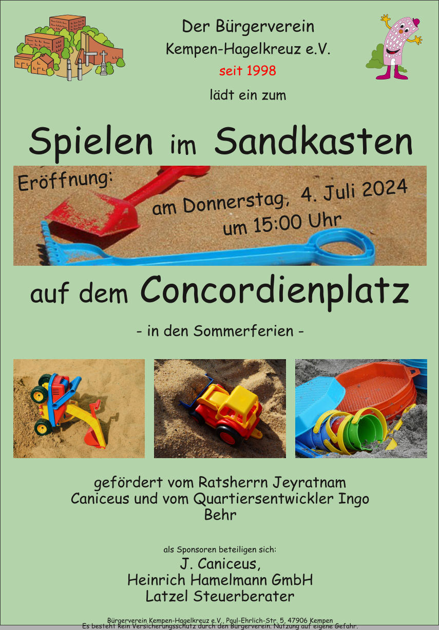 Der Brgerverein  seit 1998 ldt ein zum Kempen-Hagelkreuz e.V. Brgerverein Kempen-Hagelkreuz e.V., Paul-Ehrlich-Str. 5, 47906 Kempen Spielen  im  Sandkasten - in den Sommerferien - auf dem Concordienplatz gefrdert vom Ratsherrn Jeyratnam Caniceus und vom Quartiersentwickler Ingo Behr als Sponsoren beteiligen sich: J. Caniceus, Heinrich Hamelmann GmbH Latzel Steuerberater Es besteht kein Versicherungsschutz durch den Brgerverein. Nutzung auf eigene Gefahr. Erffnung: am Donnerstag,  4. Juli 2024 um 15:00 Uhr