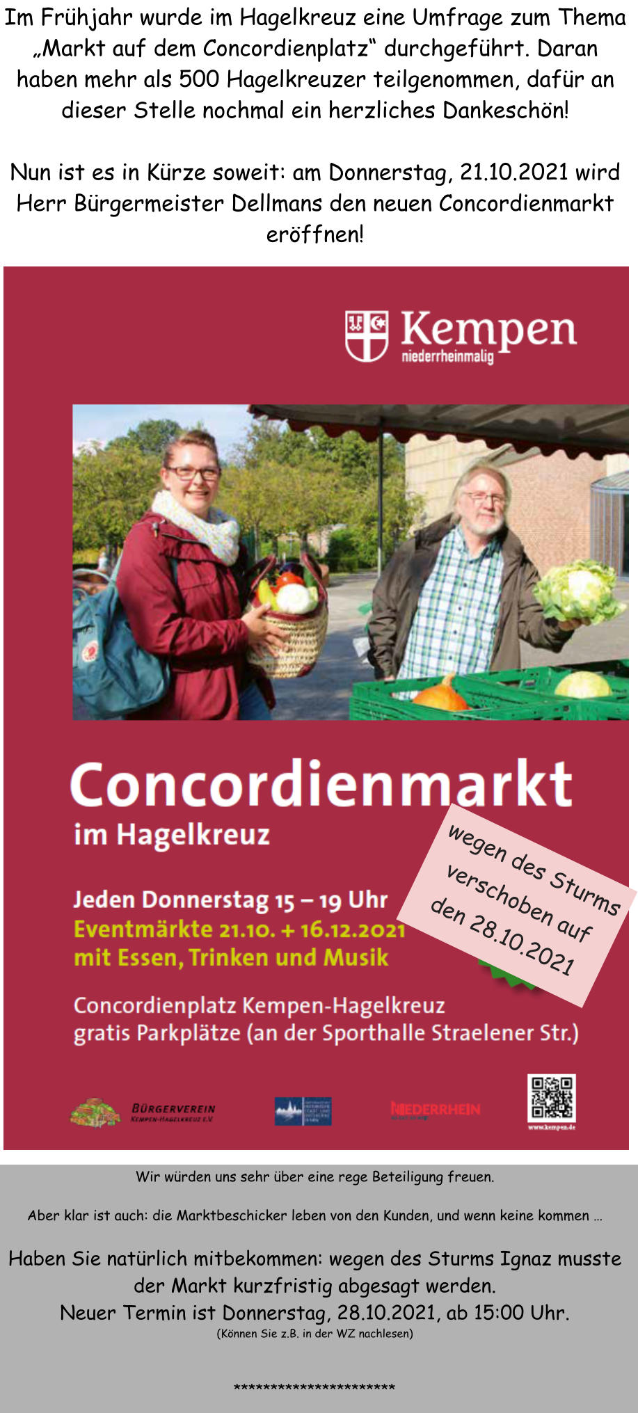 Im Frhjahr wurde im Hagelkreuz eine Umfrage zum Thema Markt auf dem Concordienplatz durchgefhrt. Daran haben mehr als 500 Hagelkreuzer teilgenommen, dafr an dieser Stelle nochmal ein herzliches Dankeschn!  Nun ist es in Krze soweit: am Donnerstag, 21.10.2021 wird Herr Brgermeister Dellmans den neuen Concordienmarkt erffnen!  Wir wrden uns sehr ber eine rege Beteiligung freuen.   Aber klar ist auch: die Marktbeschicker leben von den Kunden, und wenn keine kommen   Haben Sie natrlich mitbekommen: wegen des Sturms Ignaz musste der Markt kurzfristig abgesagt werden. Neuer Termin ist Donnerstag, 28.10.2021, ab 15:00 Uhr. (Knnen Sie z.B. in der WZ nachlesen)   ********************** wegen des Sturms verschoben auf den 28.10.2021