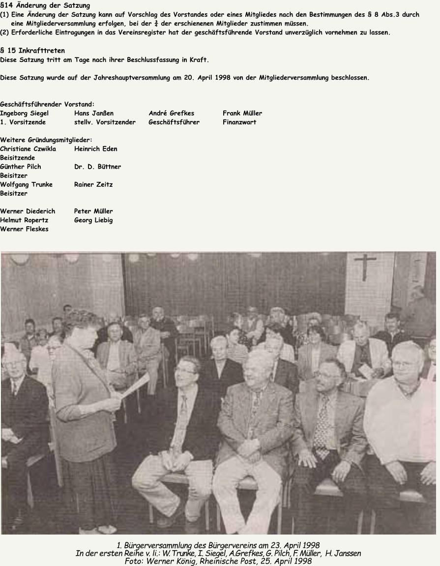 �14 �nderung der Satzung (1) Eine �nderung der Satzung kann auf Vorschlag des Vorstandes oder eines Mitgliedes nach den Bestimmungen des � 8 Abs.3 durch     eine Mitgliederversammlung erfolgen, bei der � der erschienenen Mitglieder zustimmen m�ssen. (2) Erforderliche Eintragungen in das Vereinsregister hat der gesch�ftsf�hrende Vorstand unverz�glich vornehmen zu lassen.  � 15 Inkrafttreten Diese Satzung tritt am Tage nach ihrer Beschlussfassung in Kraft.  Diese Satzung wurde auf der Jahreshauptversammlung am 20. April 1998 von der Mitgliederversammlung beschlossen.   Gesch�ftsf�hrender Vorstand: Ingeborg Siegel 		Hans Jan�en 		Andr� Grefkes 		Frank M�ller 1. Vorsitzende 		stellv. Vorsitzender 	Gesch�ftsf�hrer 		Finanzwart  Weitere Gr�ndungsmitglieder: Christiane Czwikla 	Heinrich Eden Beisitzende G�nther Pilch 		Dr. D. B�ttner Beisitzer Wolfgang Trunke 		Rainer Zeitz Beisitzer  Werner Diederich 	Peter M�ller Helmut Ropertz 		Georg Liebig Werner Fleskes 1. B�rgerversammlung des B�rgervereins am 23. April 1998 In der ersten Reihe v. li.: W. Trunke, I. Siegel, A.Grefkes, G. Pilch, F. M�ller,  H. Janssen Foto: Werner K�nig, Rheinische Post, 25. April 1998