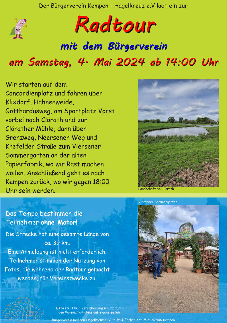 Der B�rgerverein Kempen - Hagelkreuz e.V l�dt ein zur B�rgerverein Kempen-Hagelkreuz e. V.  *  Paul-Ehrlich-Str. 5  *  47906 Kempen mit dem B�rgerverein 4. Mai 2024 ab 14:00 Uhr mit dem B�rgerverein aam Samstag,  Wir starten auf dem Concordienplatz und fahren �ber Klixdorf, Hahnenweide, Gotthardusweg, am Sportplatz Vorst vorbei nach Cl�rath und zur Cl�rather M�hle, dann �ber Grenzweg, Neersener Weg und Krefelder Stra�e zum Viersener Sommergarten an der alten Papierfabrik, wo wir Rast machen wollen. Anschlie�end geht es nach Kempen zur�ck, wo wir gegen 18:00 Uhr sein werden. Das Tempo bestimmen die Teilnehmer ohne Motor! m Samstag, 4. Mai 2024 ab 14:00 Uhr Die Strecke hat eine gesamte L�nge von ca. 39 km. Eine Anmeldung ist nicht erforderlich. Teilnehmer stimmen der Nutzung von Fotos, die w�hrend der Radtour gemacht werden, f�r Vereinszwecke zu. RRaaddttoouurr Es besteht kein Versicherungsschutz durch den Verein. Teilnahme auf eigene Gefahr Landschaft bei Cl�rath Viersener Sommergarten